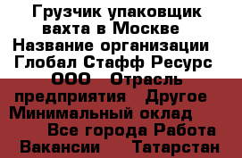 Грузчик-упаковщик вахта в Москве › Название организации ­ Глобал Стафф Ресурс, ООО › Отрасль предприятия ­ Другое › Минимальный оклад ­ 30 000 - Все города Работа » Вакансии   . Татарстан респ.